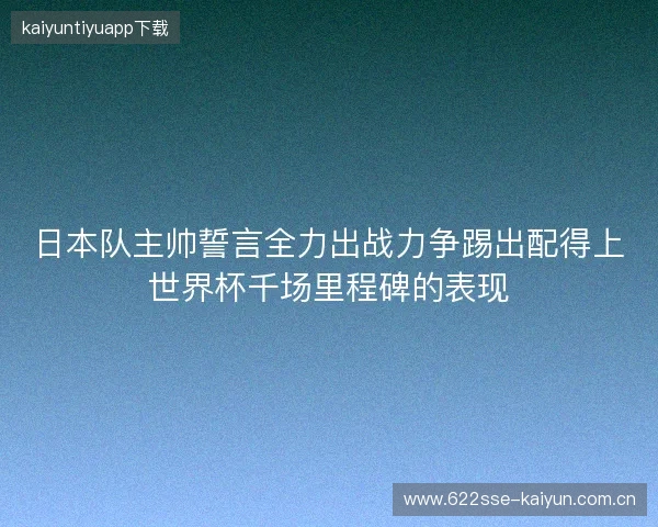 日本队主帅誓言全力出战力争踢出配得上世界杯千场里程碑的表现